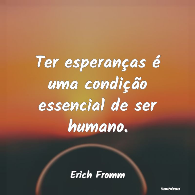 Ter esperanças é uma condição essencial de ser...