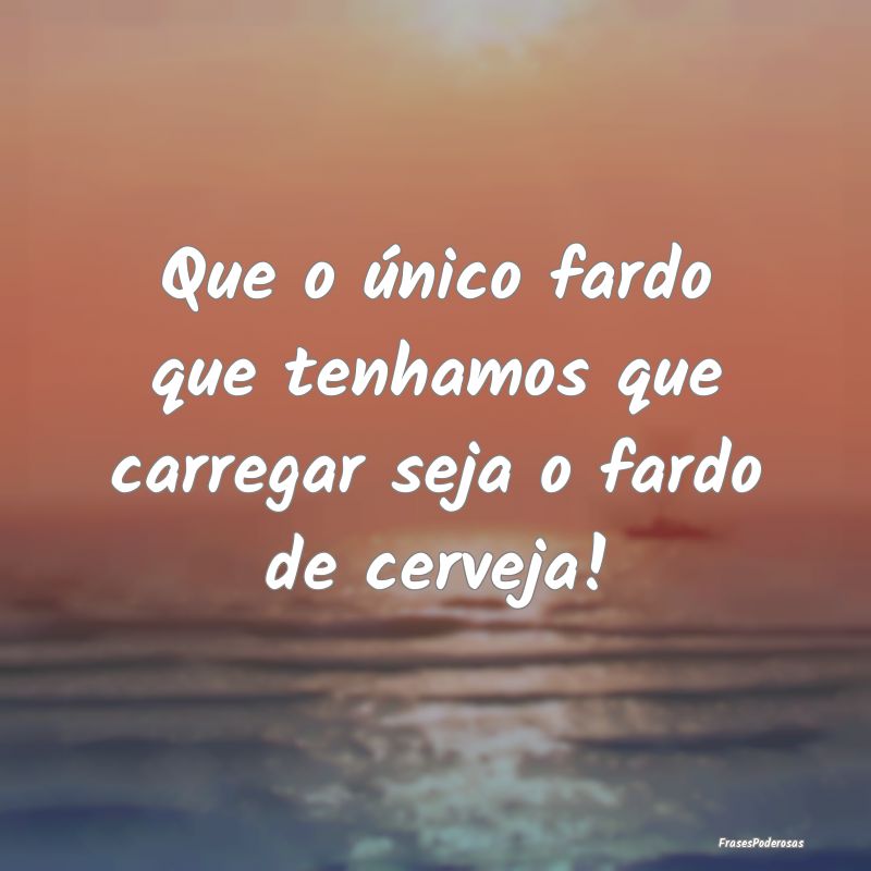 Que o único fardo que tenhamos que carregar seja ...
