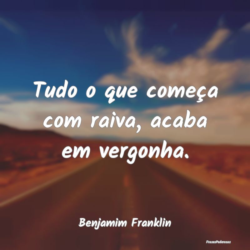 Tudo o que começa com raiva, acaba em vergonha....