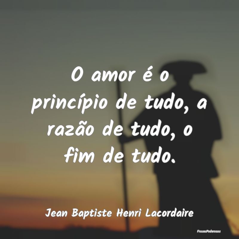 O amor é o princípio de tudo, a razão de tudo, ...
