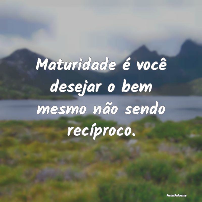 Maturidade é você desejar o bem mesmo não sendo...