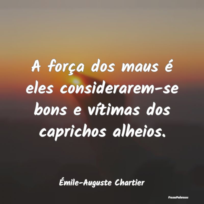 A força dos maus é eles considerarem-se bons e v...
