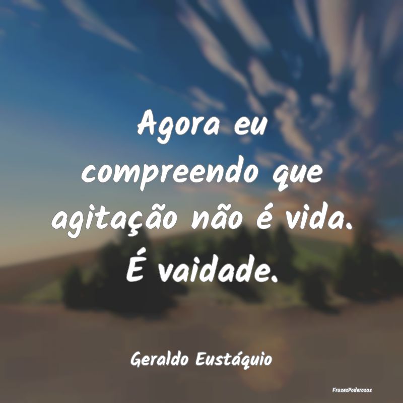 Agora eu compreendo que agitação não é vida. ...