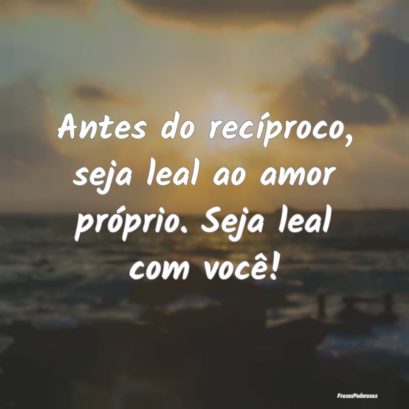 Antes do recíproco, seja leal ao amor próprio. S...