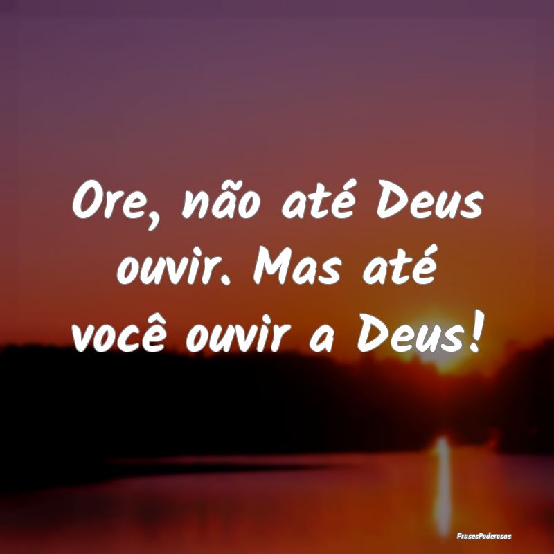 Ore, não até Deus ouvir. Mas até você ouvir a ...