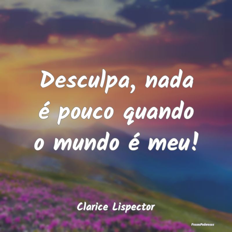 Desculpa, nada é pouco quando o mundo é meu!...
