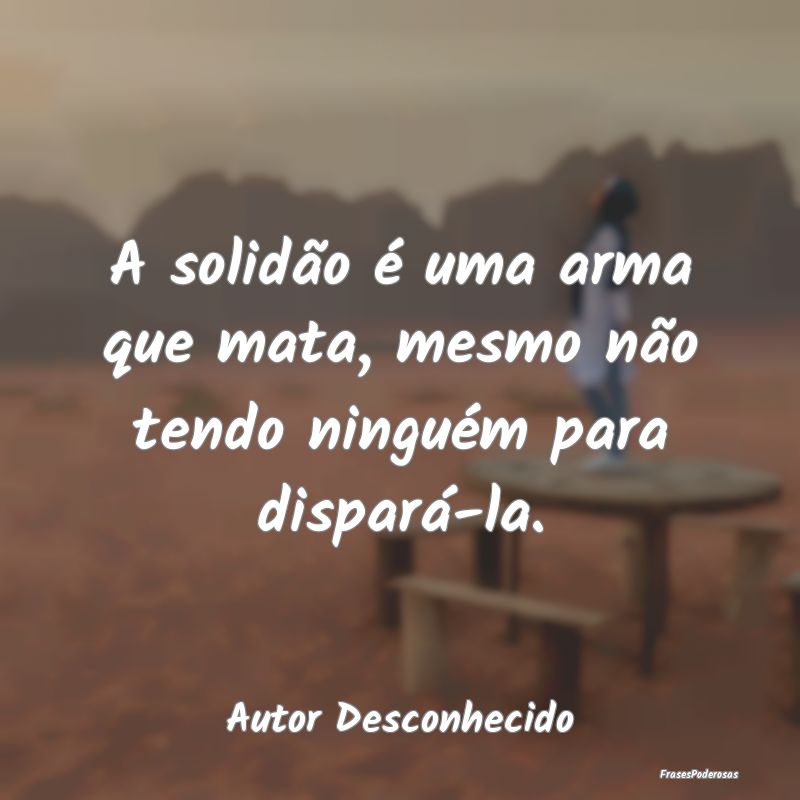 A solidão é uma arma que mata, mesmo não tendo ...