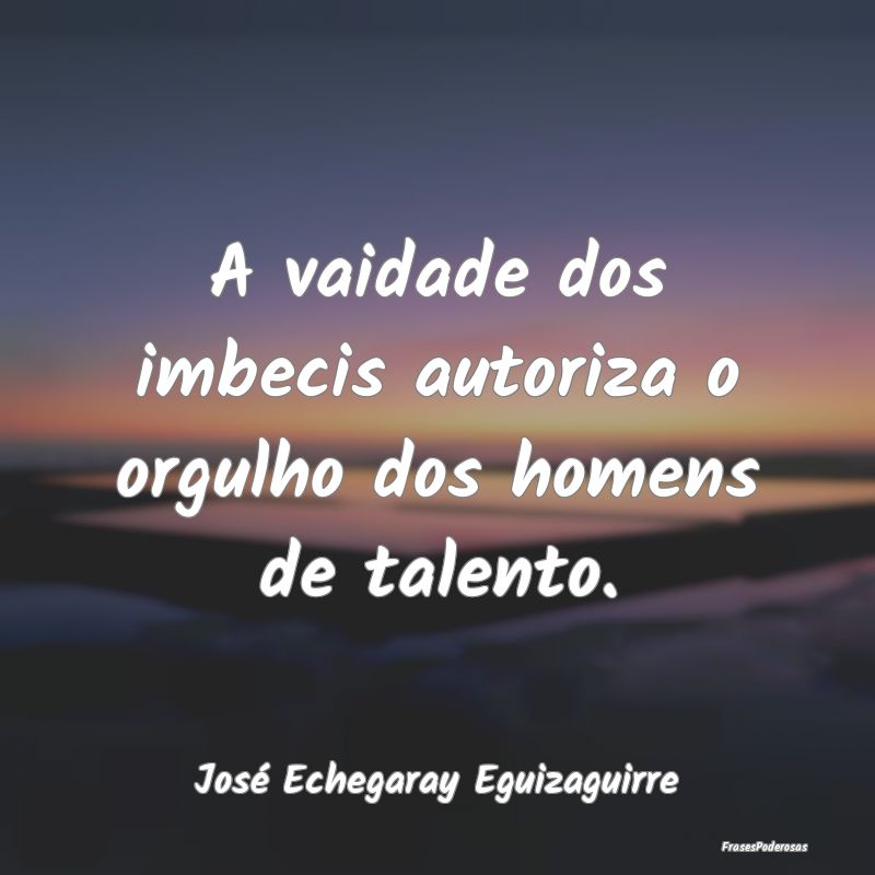 A vaidade dos imbecis autoriza o orgulho dos homen...