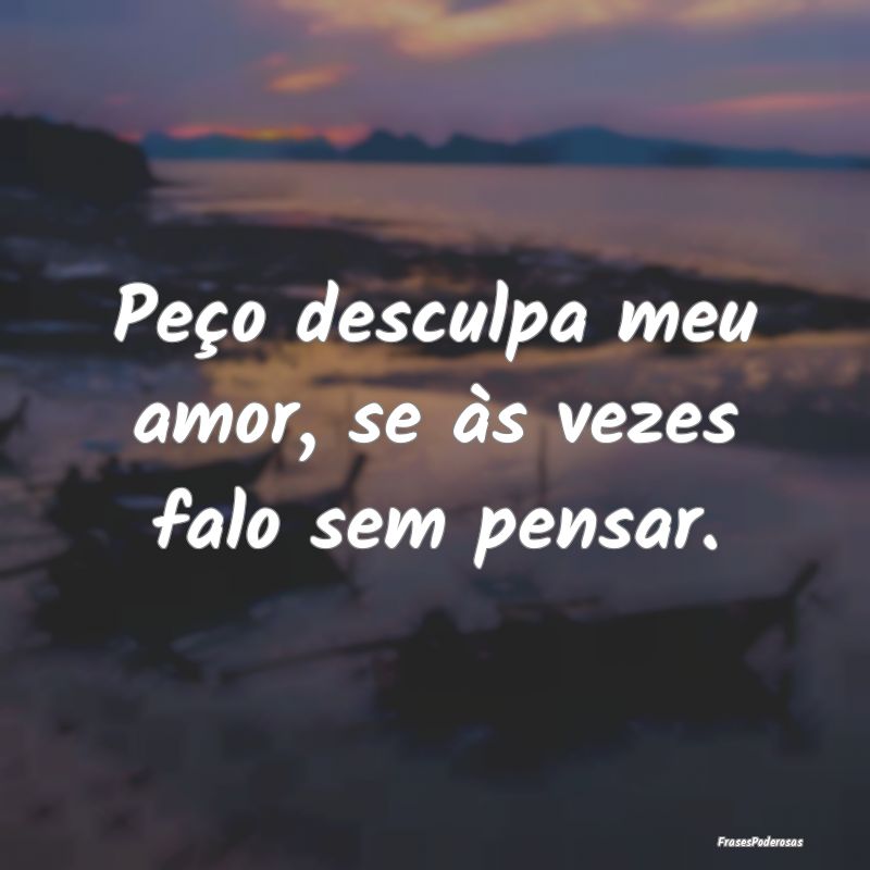 Peço desculpa meu amor, se às vezes falo sem pen...
