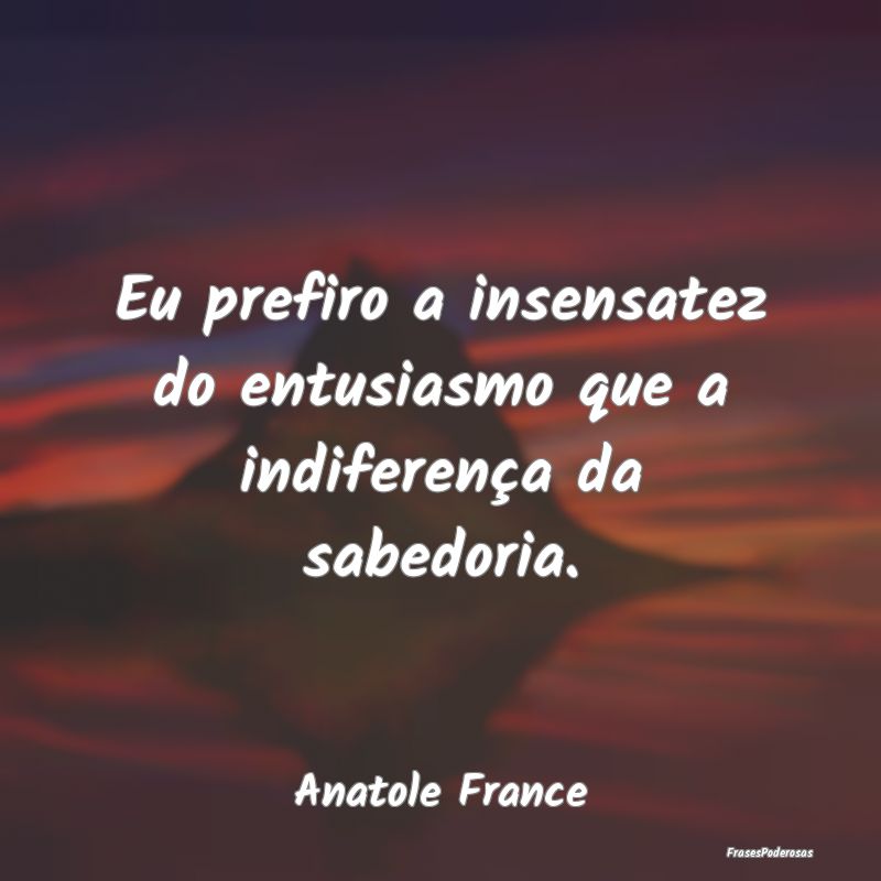Eu prefiro a insensatez do entusiasmo que a indife...