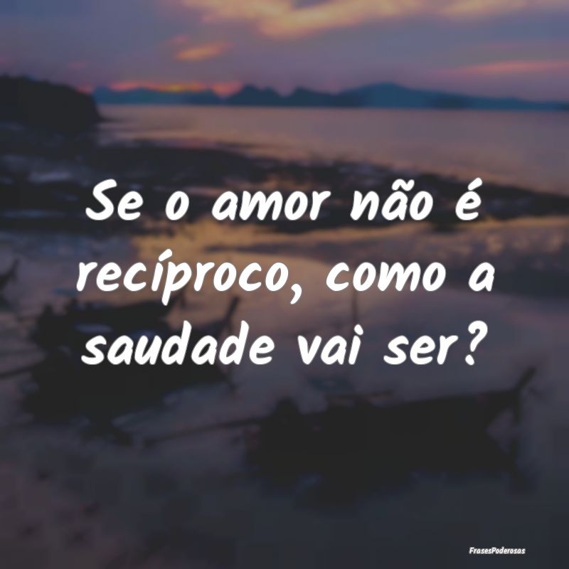 Se o amor não é recíproco, como a saudade vai s...