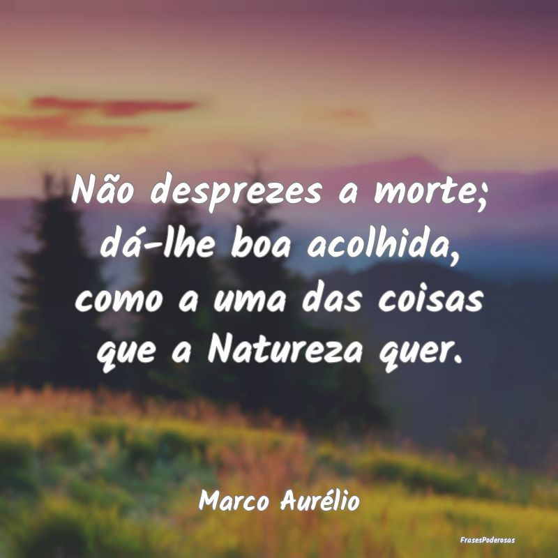 Não desprezes a morte; dá-lhe boa acolhida, como...