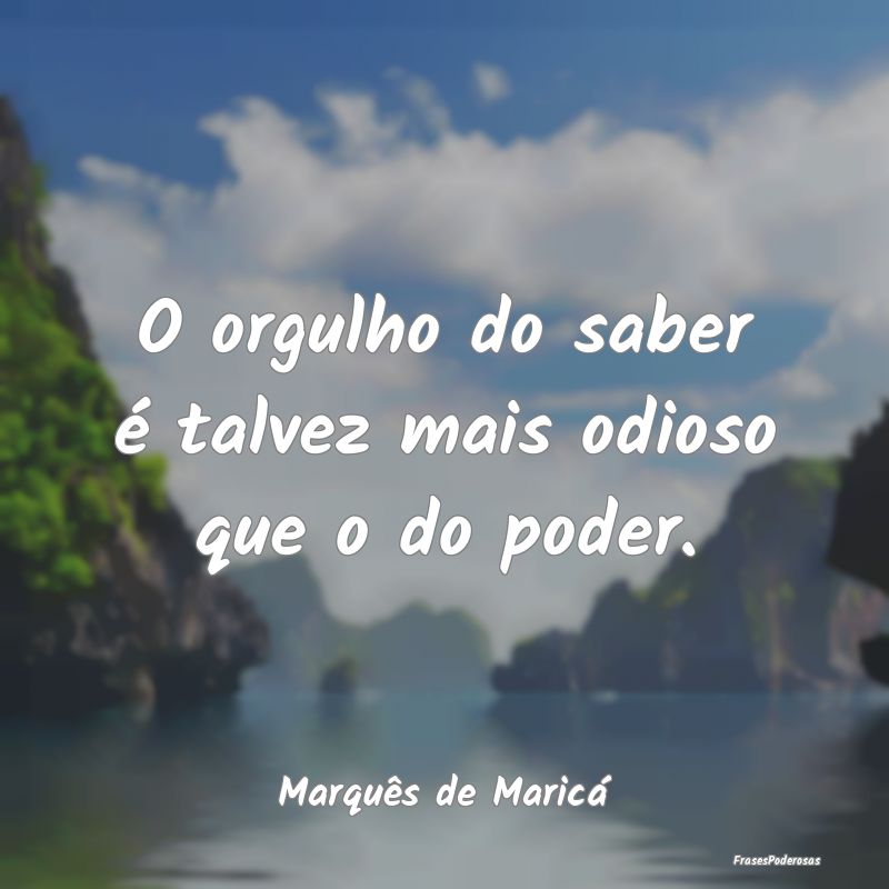 O orgulho do saber é talvez mais odioso que o do ...