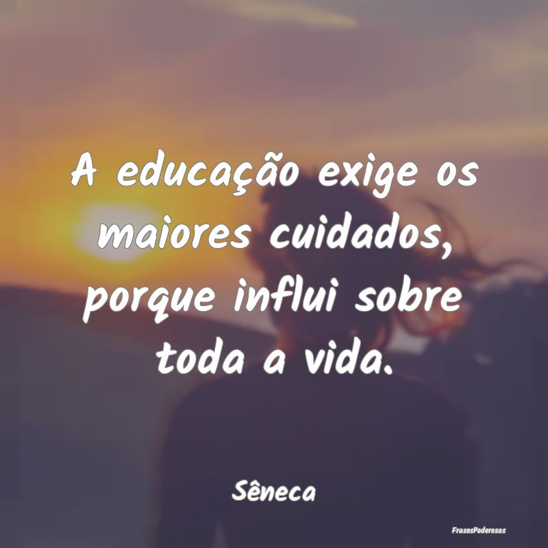 A educação exige os maiores cuidados, porque inf...