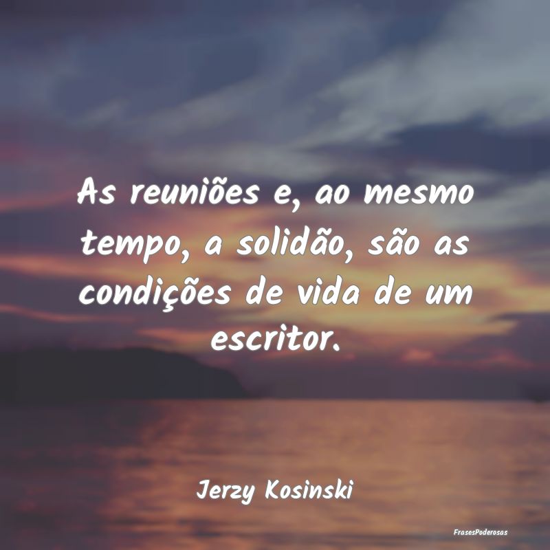 As reuniões e, ao mesmo tempo, a solidão, são a...