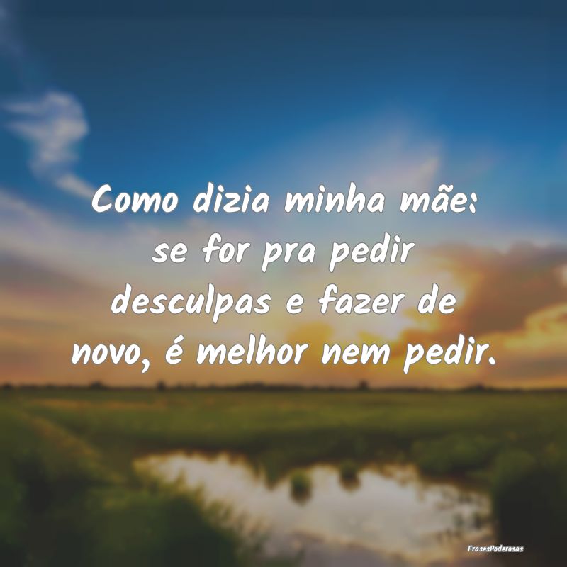 Como dizia minha mãe: se for pra pedir desculpas ...