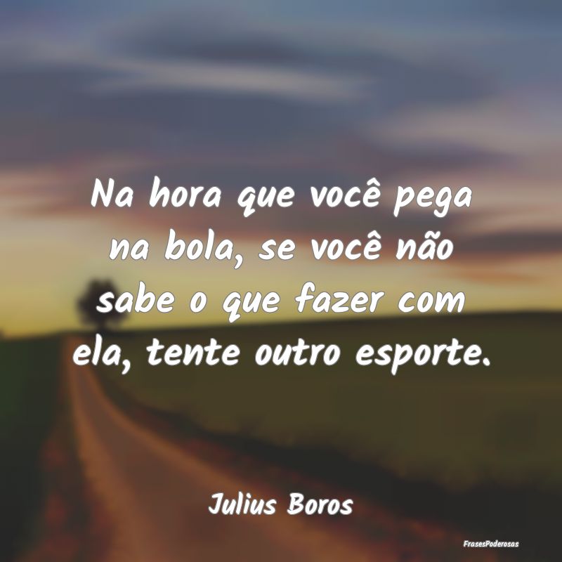 Na hora que você pega na bola, se você não sabe...
