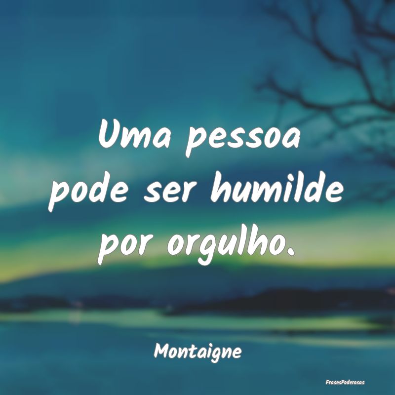 Uma pessoa pode ser humilde por orgulho....