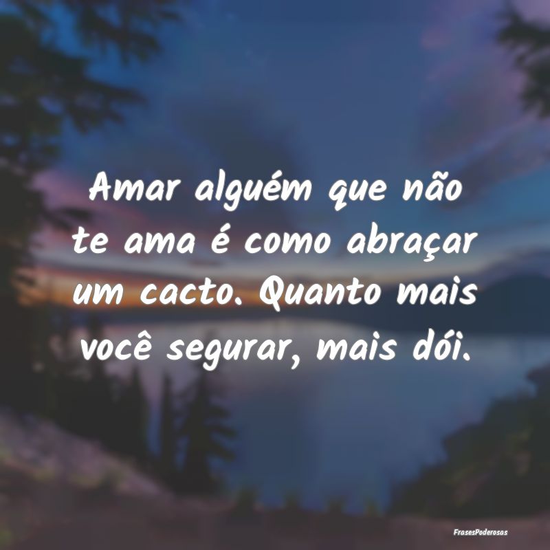 Amar alguém que não te ama é como abraçar um c...