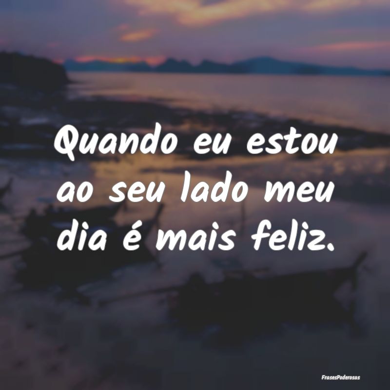 Quando eu estou ao seu lado meu dia é mais feliz....