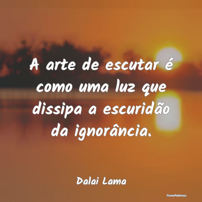 A arte de escutar é como uma luz que dissipa a es...