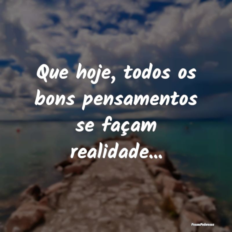 Frases de Positividade - Que hoje, todos os bons pensamentos se façam real...