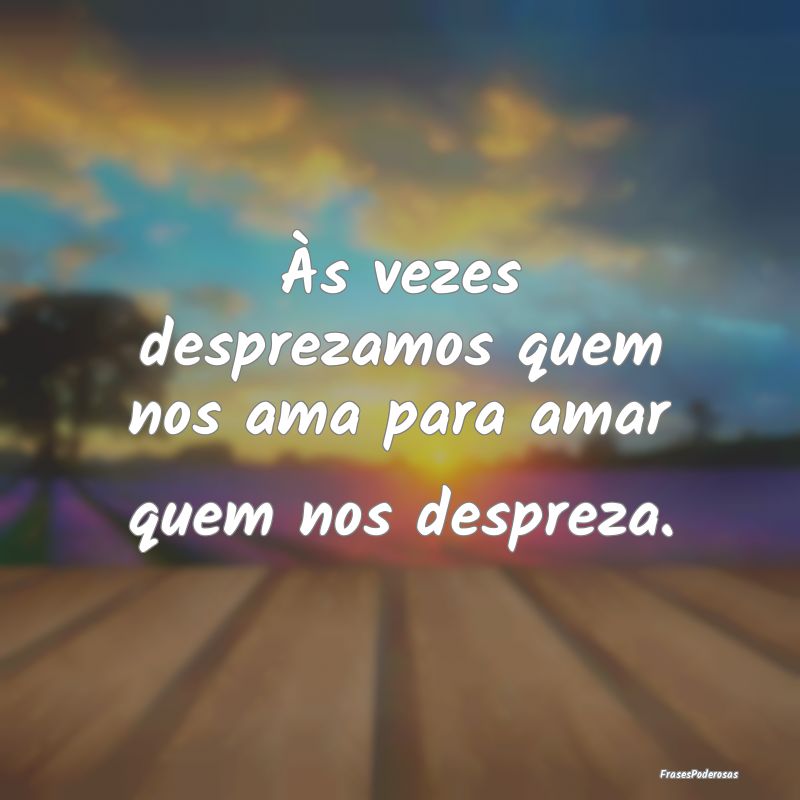 Às vezes desprezamos quem nos ama para amar quem ...