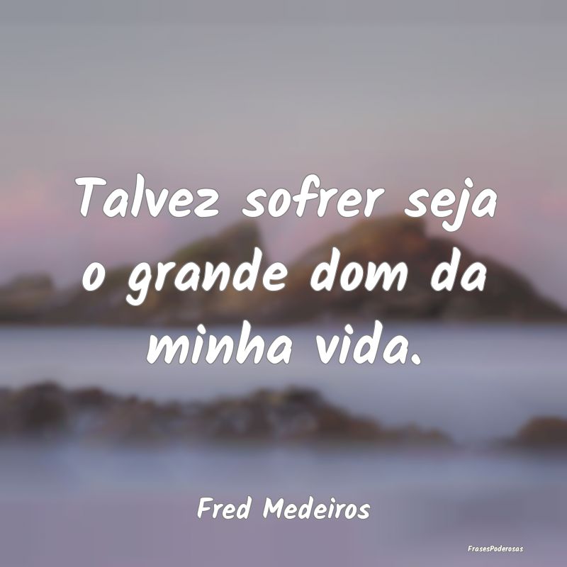 Talvez sofrer seja o grande dom da minha vida....