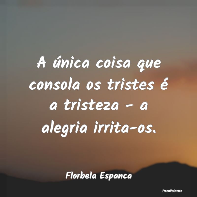 A única coisa que consola os tristes é a tristez...