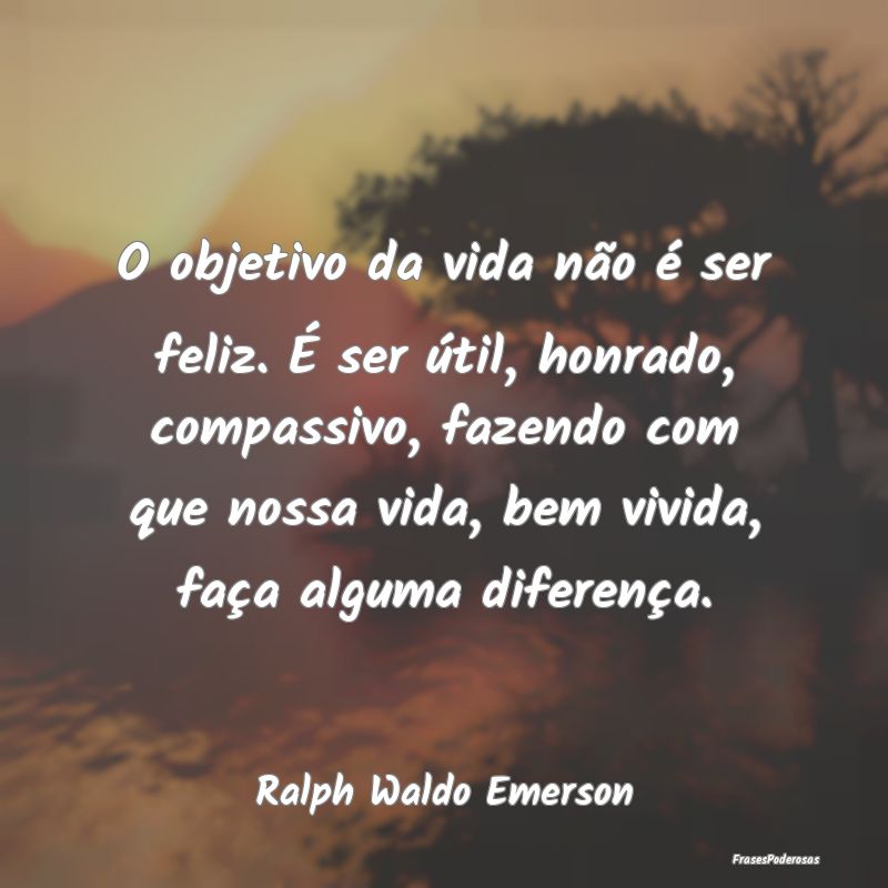 O objetivo da vida não é ser feliz. É ser útil...