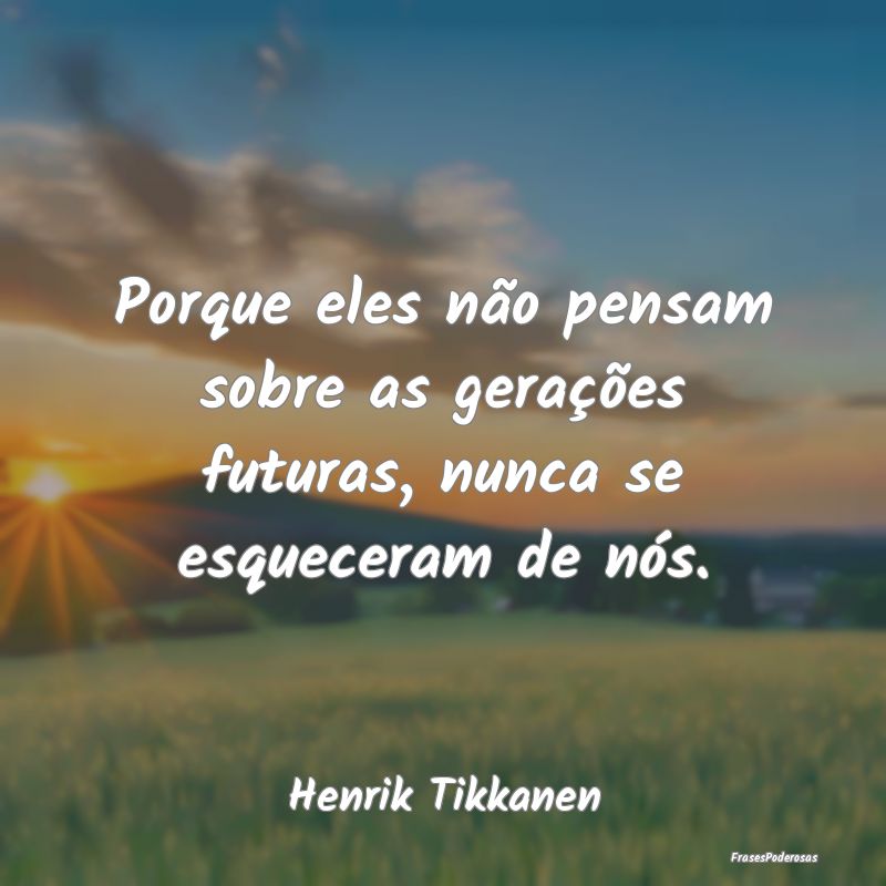 Porque eles não pensam sobre as gerações futura...