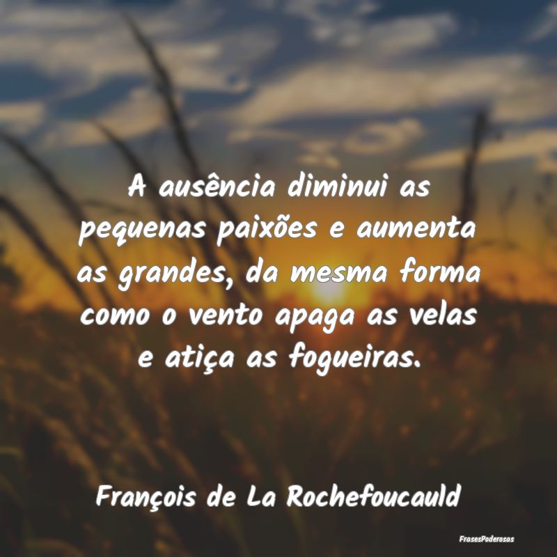 A ausência diminui as pequenas paixões e aumenta... A ausência diminui as pequenas paixões e aumenta...