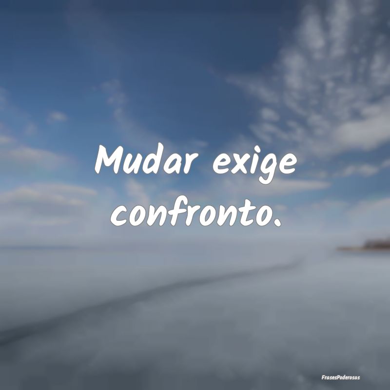 Mudar exige confronto.
...