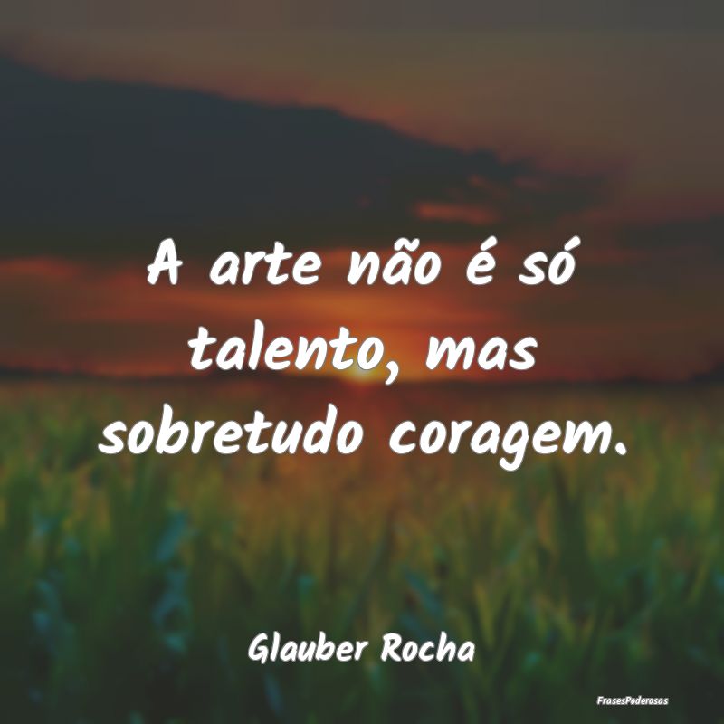 A arte não é só talento, mas sobretudo coragem....