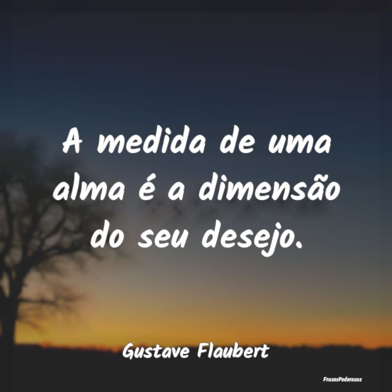 A medida de uma alma é a dimensão do seu desejo....
