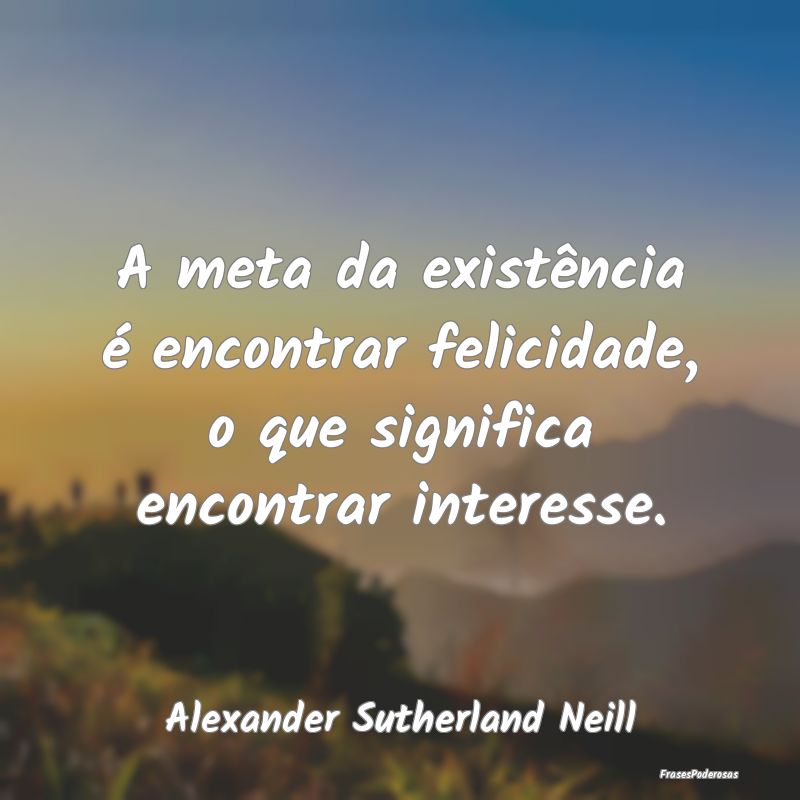 A meta da existência é encontrar felicidade, o q...