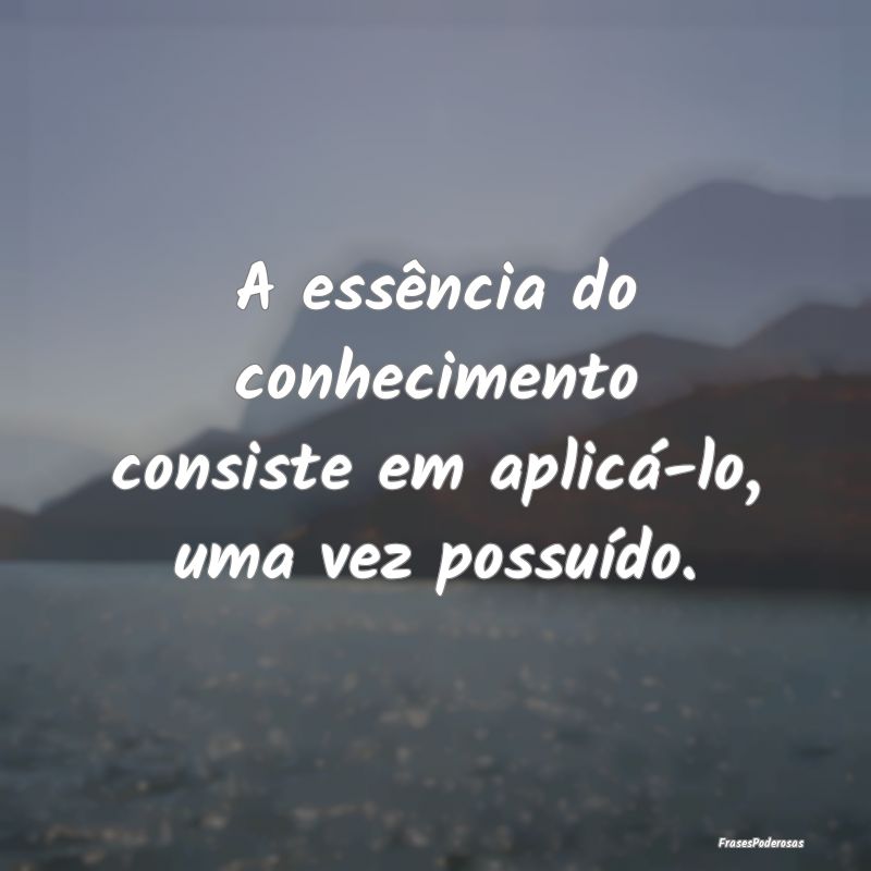 A essência do conhecimento consiste em aplicá-lo...