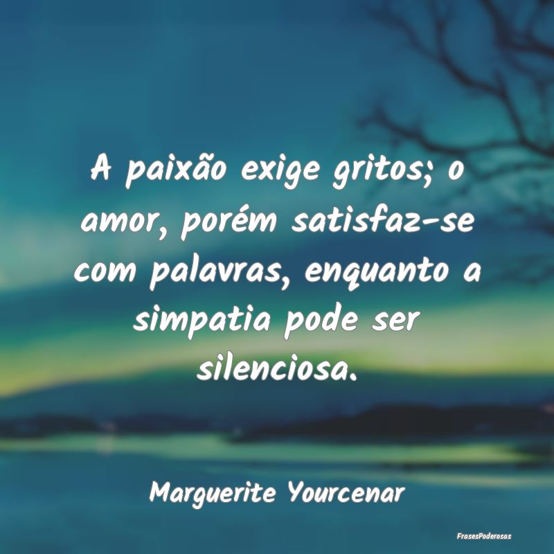 A paixão exige gritos; o amor, porém satisfaz-se... A paixão exige gritos; o amor, porém satisfaz-se...