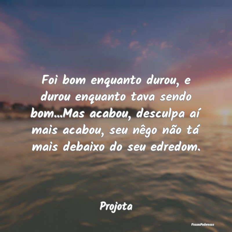 Foi bom enquanto durou, e durou enquanto tava send... Foi bom enquanto durou, e durou enquanto tava send...