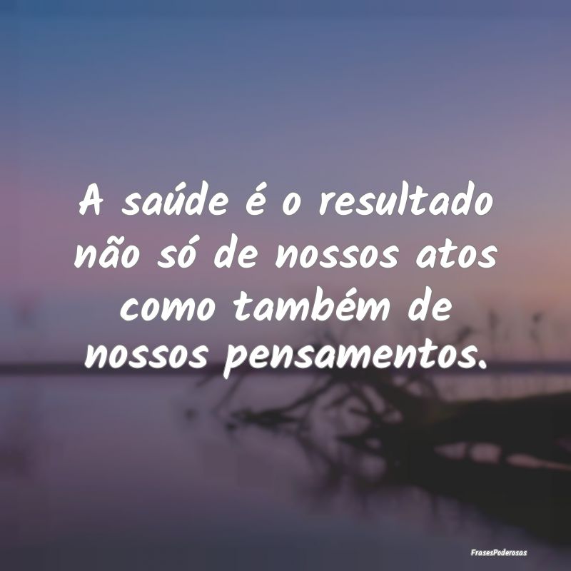 A saúde é o resultado não só de nossos atos co...