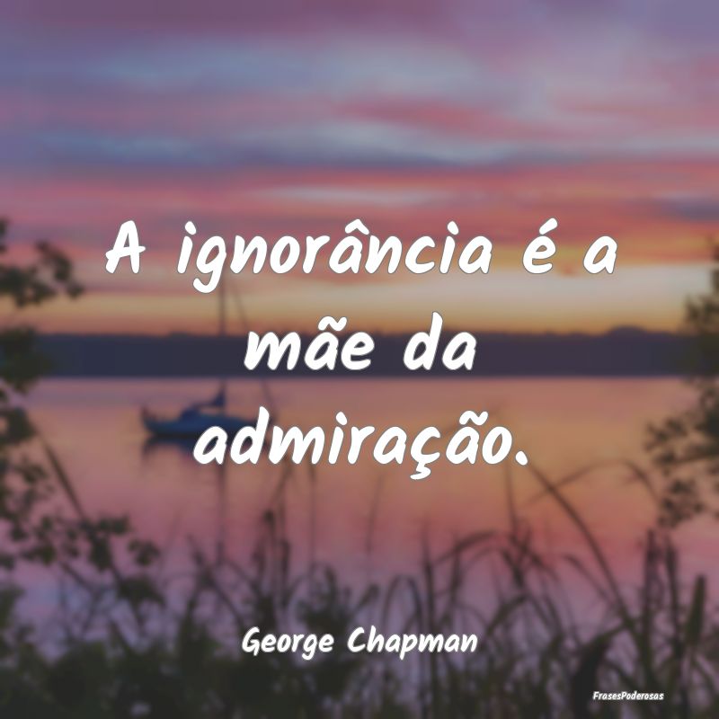 A ignorância é a mãe da admiração....