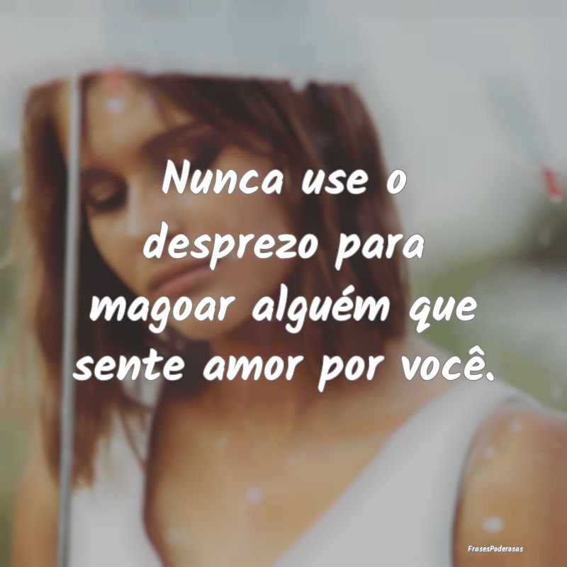 Nunca use o desprezo para magoar alguém que sente...