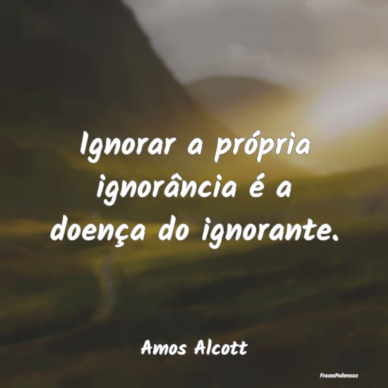 Ignorar a própria ignorância é a doença do ign...