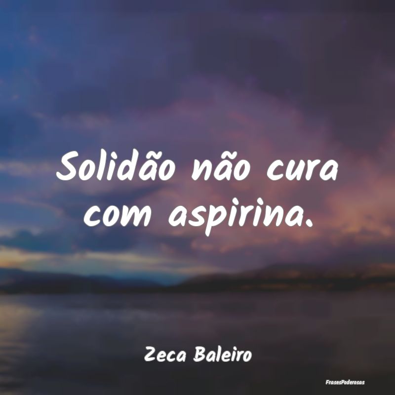Solidão não cura com aspirina....