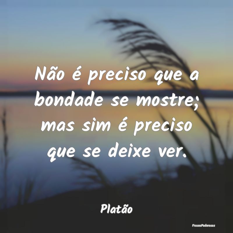 Não é preciso que a bondade se mostre; mas sim ...