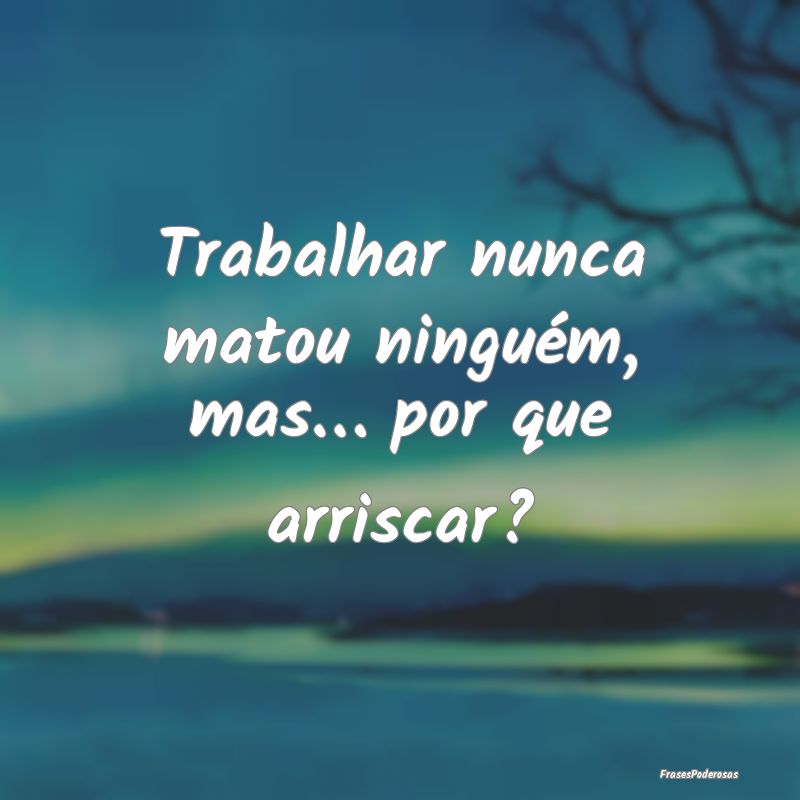 Trabalhar nunca matou ninguém, mas… por que arr...