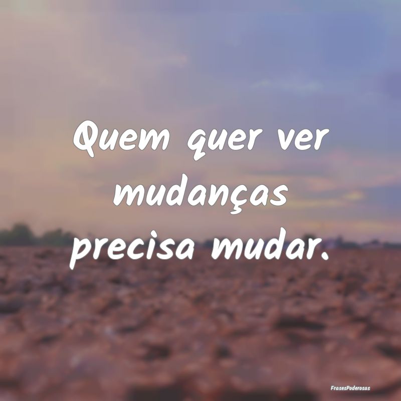 Quem quer ver mudanças precisa mudar.
...