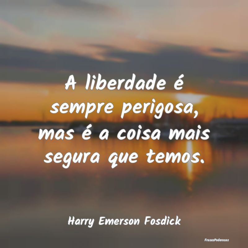A liberdade é sempre perigosa, mas é a coisa mai...