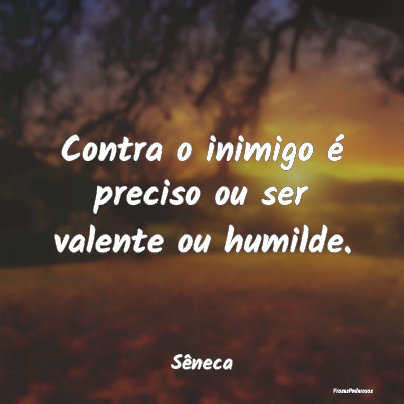 Contra o inimigo é preciso ou ser valente ou humi...