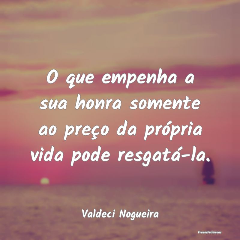 O que empenha a sua honra somente ao preço da pr...